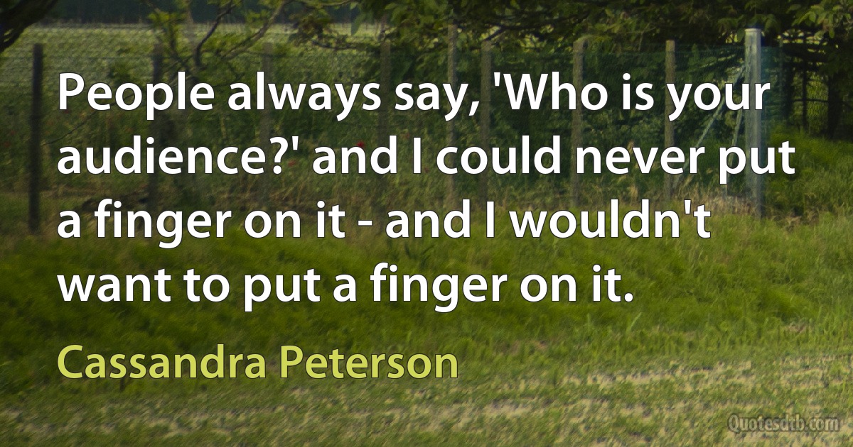 People always say, 'Who is your audience?' and I could never put a finger on it - and I wouldn't want to put a finger on it. (Cassandra Peterson)