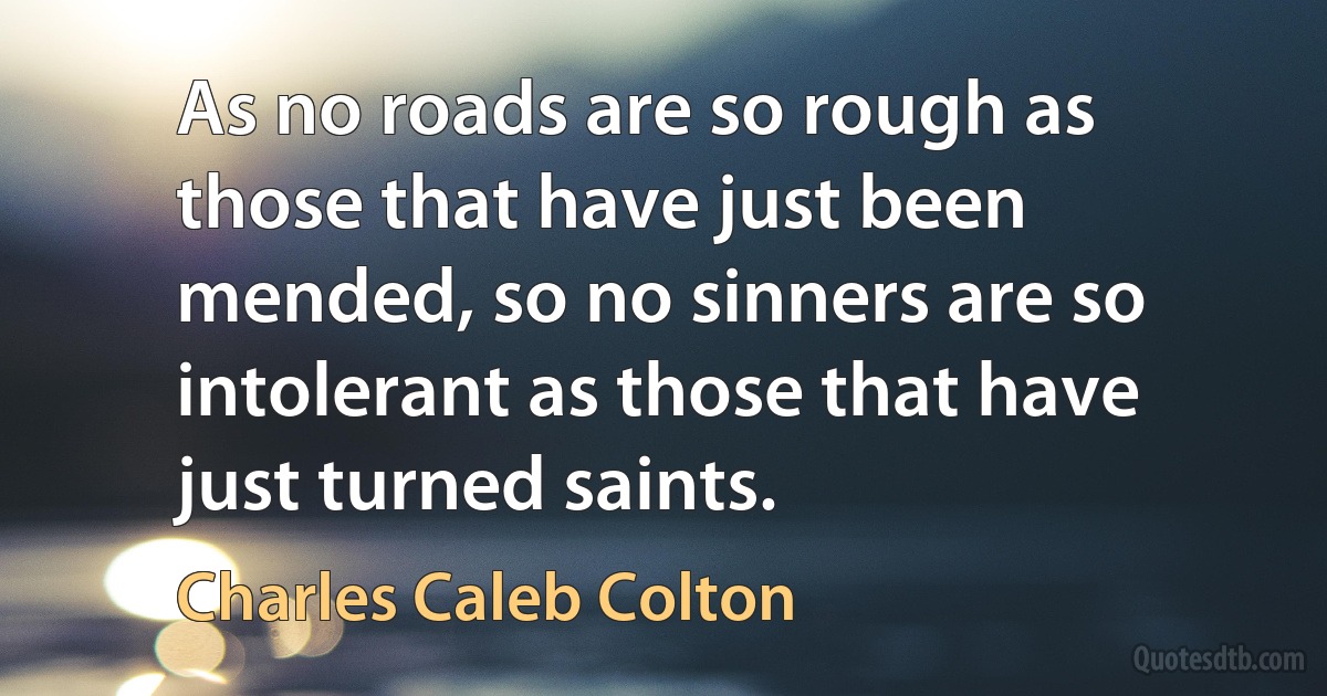 As no roads are so rough as those that have just been mended, so no sinners are so intolerant as those that have just turned saints. (Charles Caleb Colton)