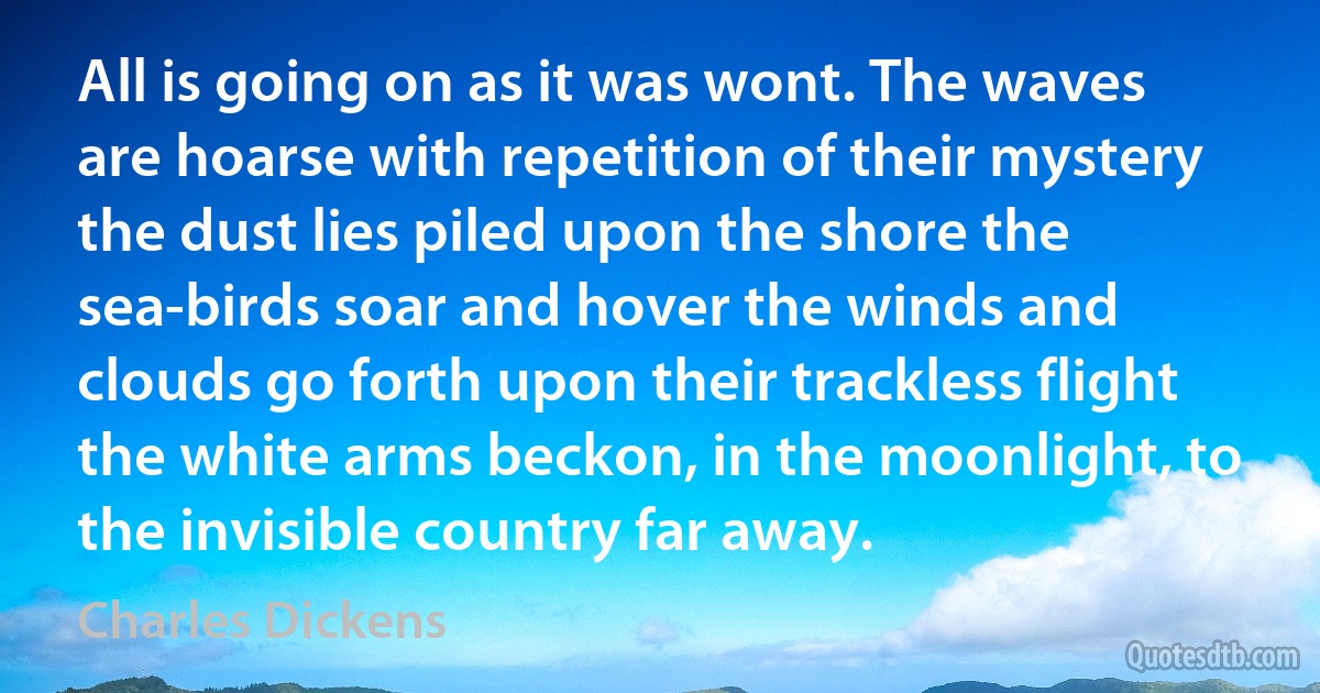 All is going on as it was wont. The waves are hoarse with repetition of their mystery the dust lies piled upon the shore the sea-birds soar and hover the winds and clouds go forth upon their trackless flight the white arms beckon, in the moonlight, to the invisible country far away. (Charles Dickens)