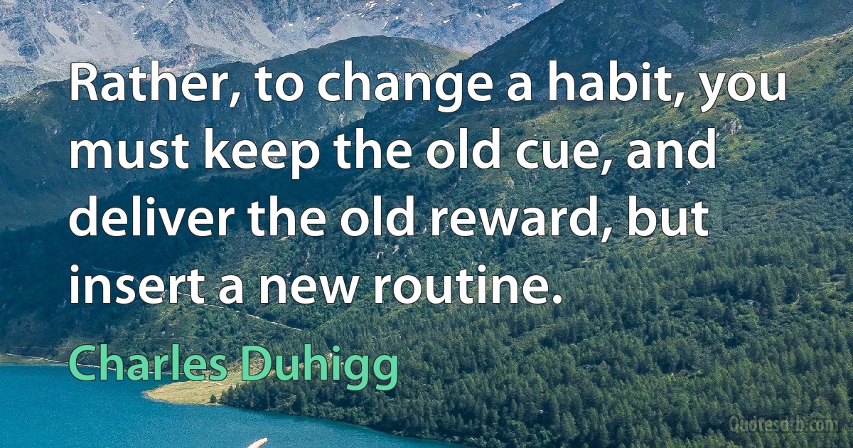 Rather, to change a habit, you must keep the old cue, and deliver the old reward, but insert a new routine. (Charles Duhigg)