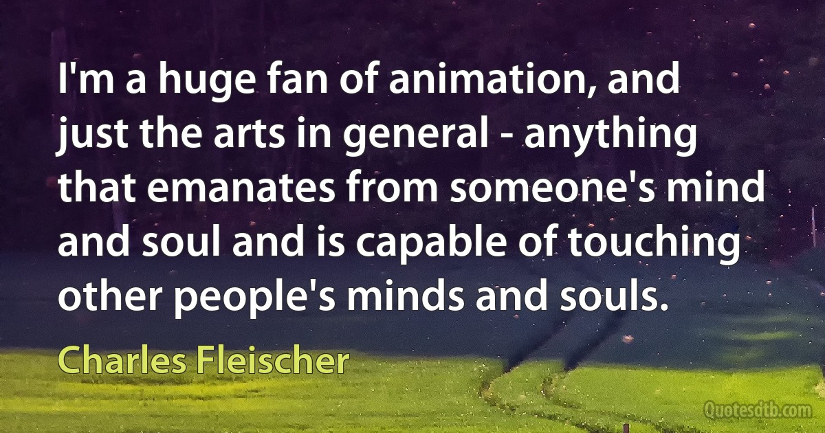 I'm a huge fan of animation, and just the arts in general - anything that emanates from someone's mind and soul and is capable of touching other people's minds and souls. (Charles Fleischer)