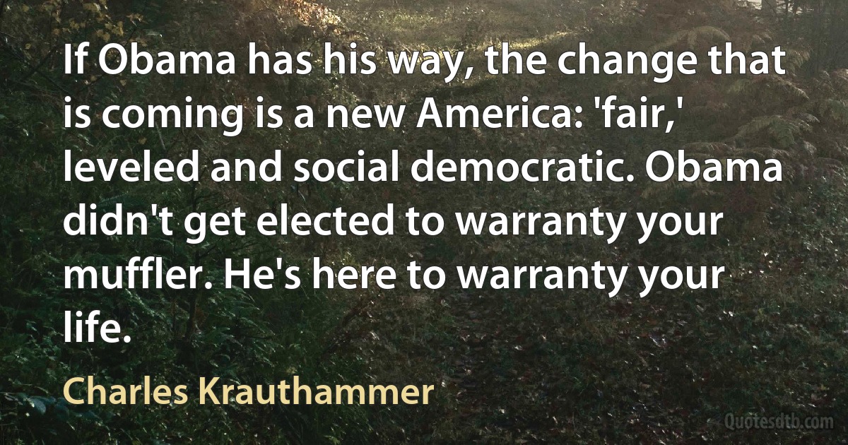 If Obama has his way, the change that is coming is a new America: 'fair,' leveled and social democratic. Obama didn't get elected to warranty your muffler. He's here to warranty your life. (Charles Krauthammer)