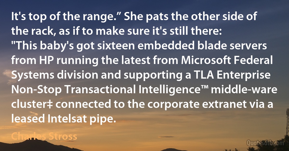 It's top of the range.” She pats the other side of the rack, as if to make sure it's still there: "This baby's got sixteen embedded blade servers from HP running the latest from Microsoft Federal Systems division and supporting a TLA Enterprise Non-Stop Transactional Intelligence™ middle-ware cluster‡ connected to the corporate extranet via a leased Intelsat pipe. (Charles Stross)