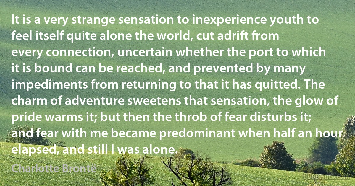 It is a very strange sensation to inexperience youth to feel itself quite alone the world, cut adrift from every connection, uncertain whether the port to which it is bound can be reached, and prevented by many impediments from returning to that it has quitted. The charm of adventure sweetens that sensation, the glow of pride warms it; but then the throb of fear disturbs it; and fear with me became predominant when half an hour elapsed, and still I was alone. (Charlotte Brontë)