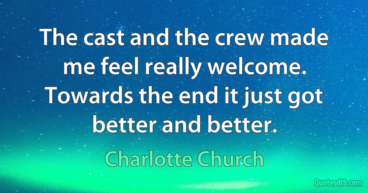 The cast and the crew made me feel really welcome. Towards the end it just got better and better. (Charlotte Church)