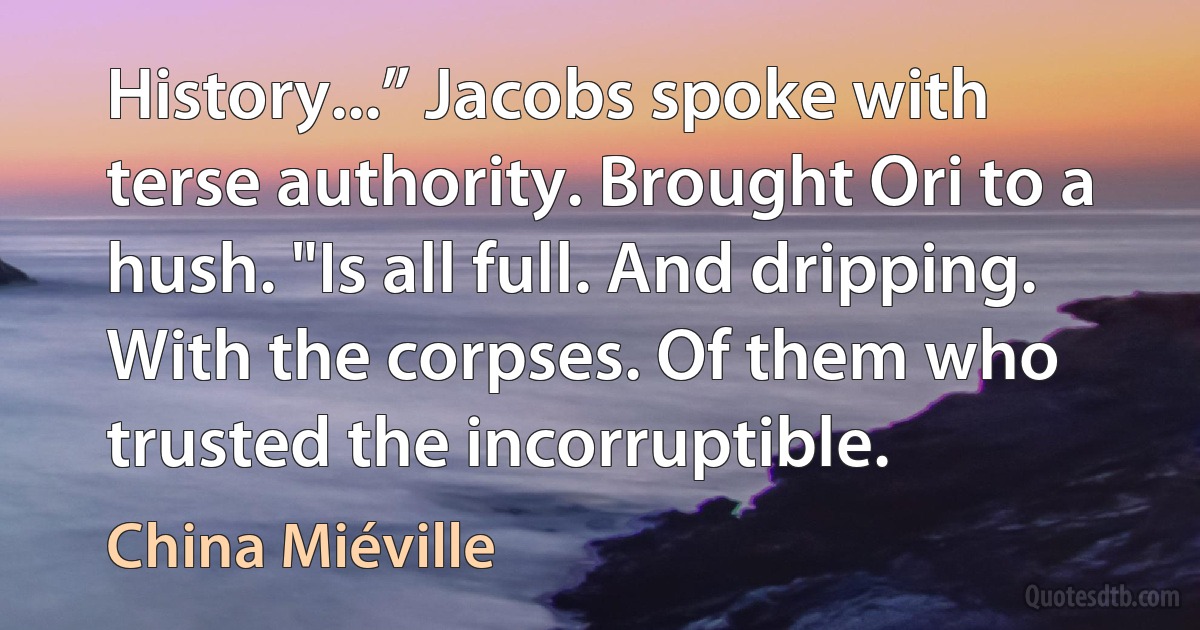 History...” Jacobs spoke with terse authority. Brought Ori to a hush. "Is all full. And dripping. With the corpses. Of them who trusted the incorruptible. (China Miéville)