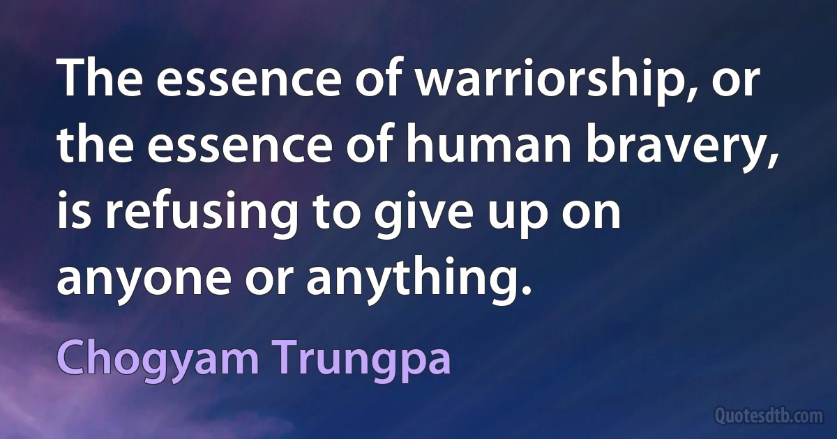 The essence of warriorship, or the essence of human bravery, is refusing to give up on anyone or anything. (Chogyam Trungpa)