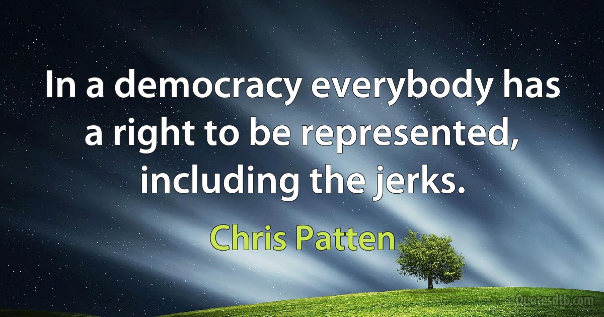 In a democracy everybody has a right to be represented, including the jerks. (Chris Patten)