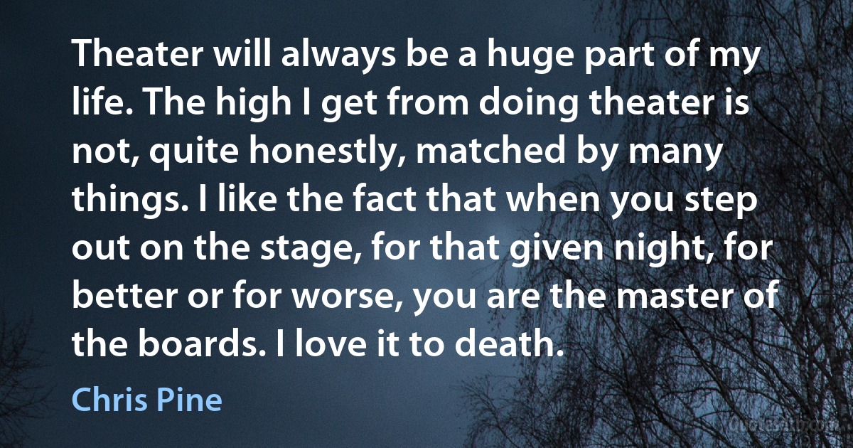 Theater will always be a huge part of my life. The high I get from doing theater is not, quite honestly, matched by many things. I like the fact that when you step out on the stage, for that given night, for better or for worse, you are the master of the boards. I love it to death. (Chris Pine)