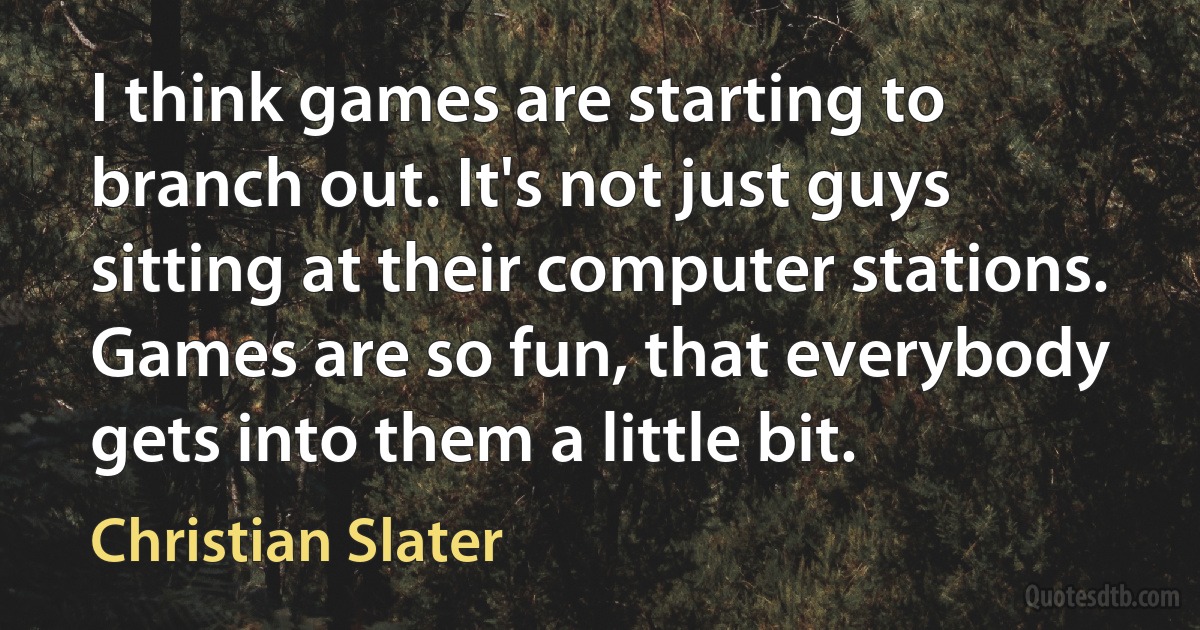 I think games are starting to branch out. It's not just guys sitting at their computer stations. Games are so fun, that everybody gets into them a little bit. (Christian Slater)