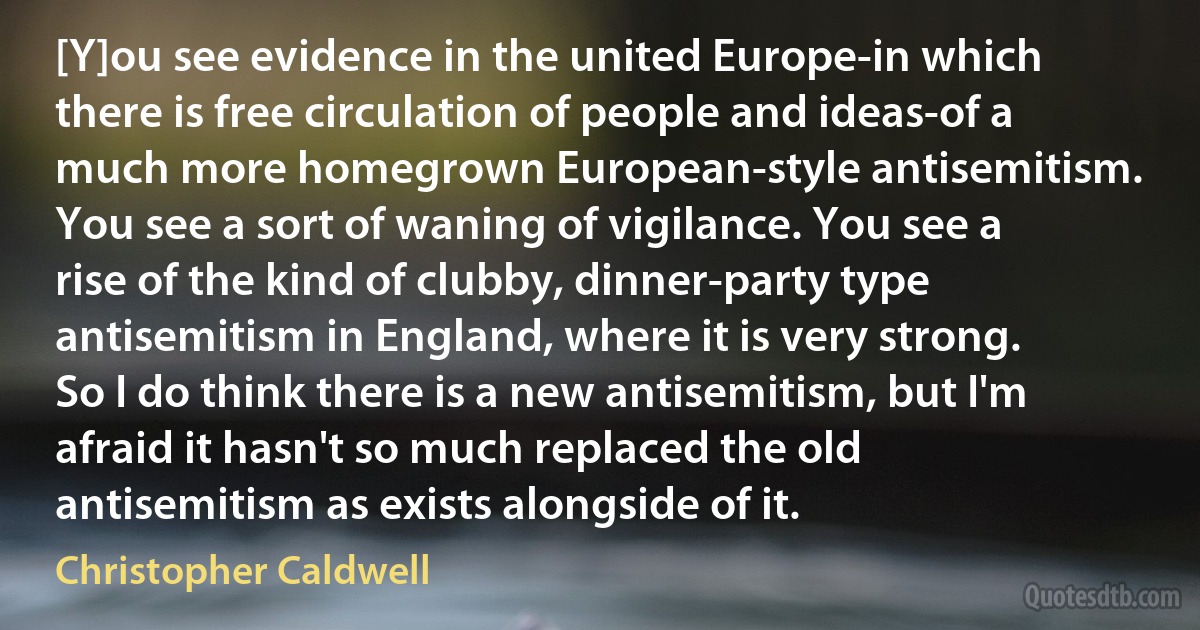 [Y]ou see evidence in the united Europe-in which there is free circulation of people and ideas-of a much more homegrown European-style antisemitism. You see a sort of waning of vigilance. You see a rise of the kind of clubby, dinner-party type antisemitism in England, where it is very strong. So I do think there is a new antisemitism, but I'm afraid it hasn't so much replaced the old antisemitism as exists alongside of it. (Christopher Caldwell)