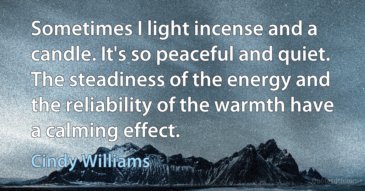 Sometimes I light incense and a candle. It's so peaceful and quiet. The steadiness of the energy and the reliability of the warmth have a calming effect. (Cindy Williams)