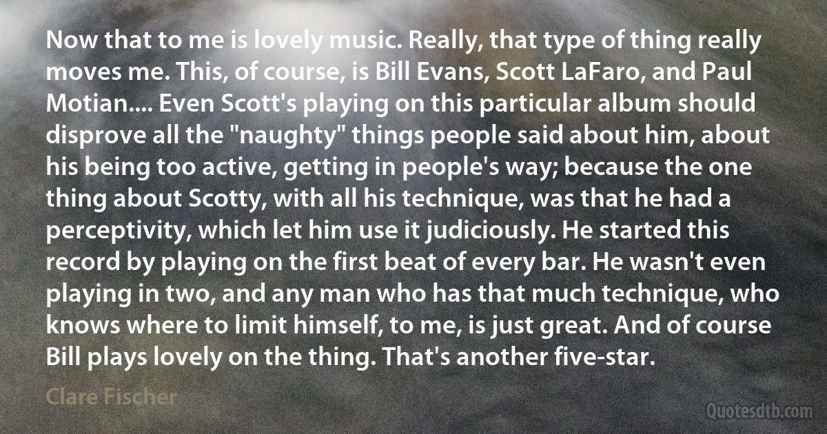 Now that to me is lovely music. Really, that type of thing really moves me. This, of course, is Bill Evans, Scott LaFaro, and Paul Motian.... Even Scott's playing on this particular album should disprove all the "naughty" things people said about him, about his being too active, getting in people's way; because the one thing about Scotty, with all his technique, was that he had a perceptivity, which let him use it judiciously. He started this record by playing on the first beat of every bar. He wasn't even playing in two, and any man who has that much technique, who knows where to limit himself, to me, is just great. And of course Bill plays lovely on the thing. That's another five-star. (Clare Fischer)