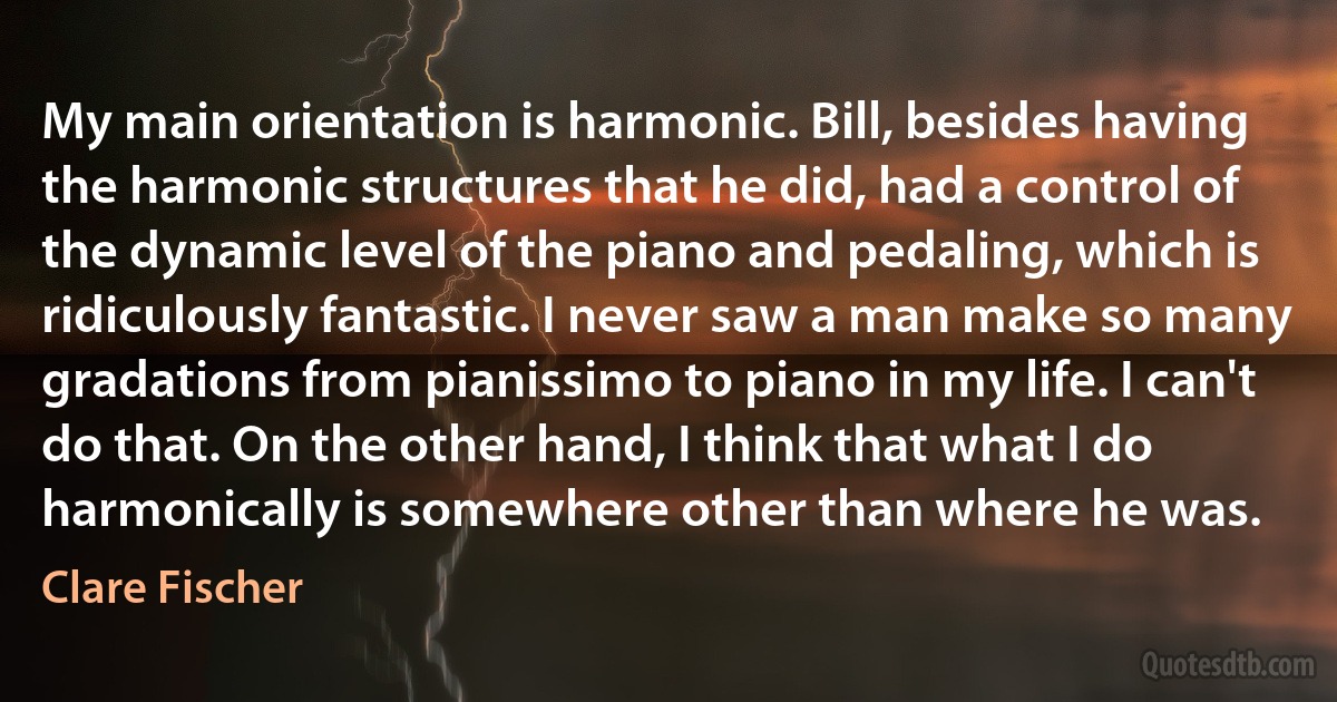 My main orientation is harmonic. Bill, besides having the harmonic structures that he did, had a control of the dynamic level of the piano and pedaling, which is ridiculously fantastic. I never saw a man make so many gradations from pianissimo to piano in my life. I can't do that. On the other hand, I think that what I do harmonically is somewhere other than where he was. (Clare Fischer)