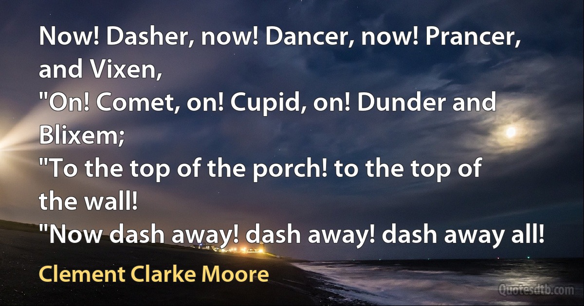 Now! Dasher, now! Dancer, now! Prancer, and Vixen,
"On! Comet, on! Cupid, on! Dunder and Blixem;
"To the top of the porch! to the top of the wall!
"Now dash away! dash away! dash away all! (Clement Clarke Moore)