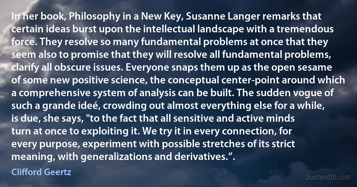 In her book, Philosophy in a New Key, Susanne Langer remarks that certain ideas burst upon the intellectual landscape with a tremendous force. They resolve so many fundamental problems at once that they seem also to promise that they will resolve all fundamental problems, clarify all obscure issues. Everyone snaps them up as the open sesame of some new positive science, the conceptual center-point around which a comprehensive system of analysis can be built. The sudden vogue of such a grande ideé, crowding out almost everything else for a while, is due, she says, "to the fact that all sensitive and active minds turn at once to exploiting it. We try it in every connection, for every purpose, experiment with possible stretches of its strict meaning, with generalizations and derivatives.”. (Clifford Geertz)