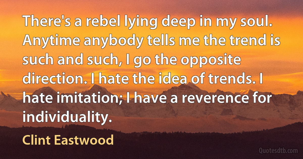 There's a rebel lying deep in my soul. Anytime anybody tells me the trend is such and such, I go the opposite direction. I hate the idea of trends. I hate imitation; I have a reverence for individuality. (Clint Eastwood)