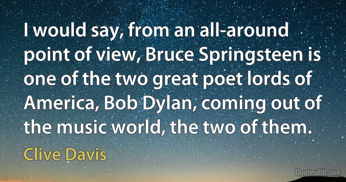 I would say, from an all-around point of view, Bruce Springsteen is one of the two great poet lords of America, Bob Dylan, coming out of the music world, the two of them. (Clive Davis)