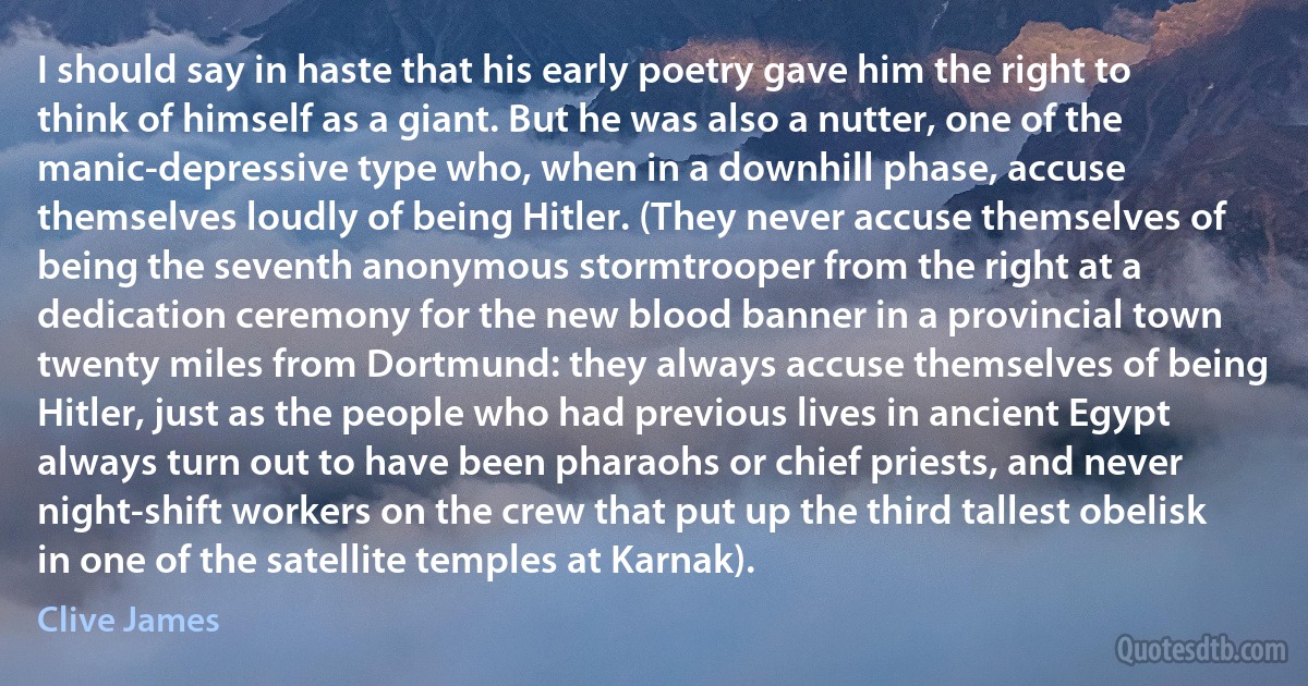 I should say in haste that his early poetry gave him the right to think of himself as a giant. But he was also a nutter, one of the manic-depressive type who, when in a downhill phase, accuse themselves loudly of being Hitler. (They never accuse themselves of being the seventh anonymous stormtrooper from the right at a dedication ceremony for the new blood banner in a provincial town twenty miles from Dortmund: they always accuse themselves of being Hitler, just as the people who had previous lives in ancient Egypt always turn out to have been pharaohs or chief priests, and never night-shift workers on the crew that put up the third tallest obelisk in one of the satellite temples at Karnak). (Clive James)