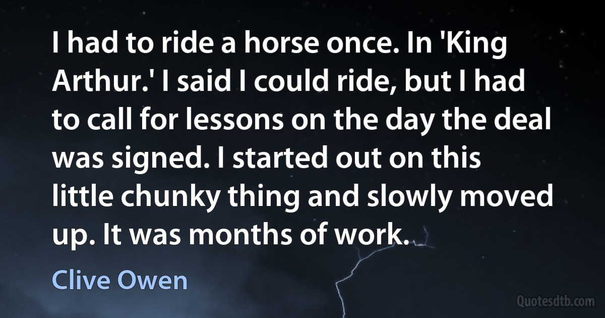 I had to ride a horse once. In 'King Arthur.' I said I could ride, but I had to call for lessons on the day the deal was signed. I started out on this little chunky thing and slowly moved up. It was months of work. (Clive Owen)