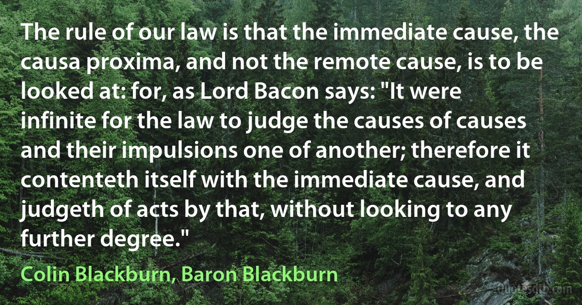 The rule of our law is that the immediate cause, the causa proxima, and not the remote cause, is to be looked at: for, as Lord Bacon says: "It were infinite for the law to judge the causes of causes and their impulsions one of another; therefore it contenteth itself with the immediate cause, and judgeth of acts by that, without looking to any further degree." (Colin Blackburn, Baron Blackburn)