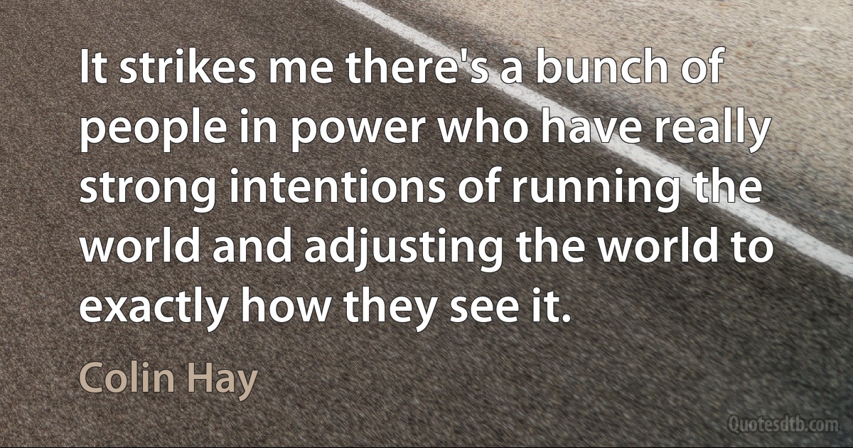 It strikes me there's a bunch of people in power who have really strong intentions of running the world and adjusting the world to exactly how they see it. (Colin Hay)