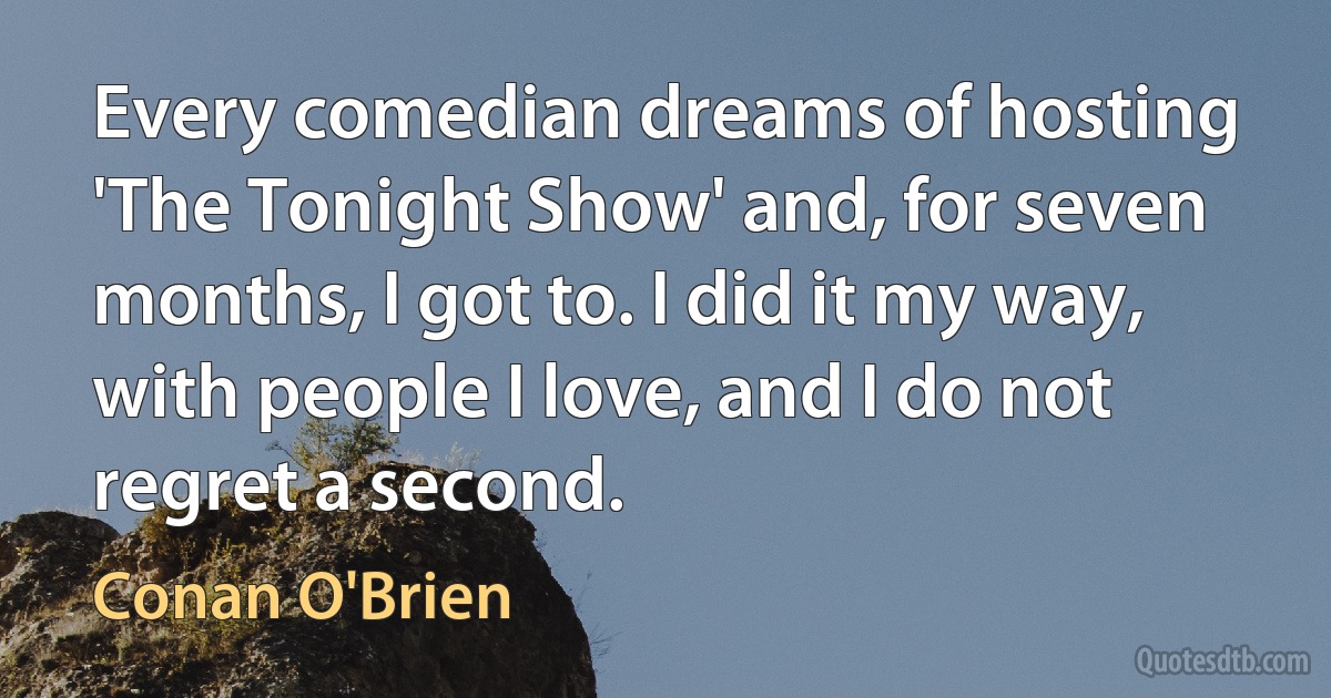 Every comedian dreams of hosting 'The Tonight Show' and, for seven months, I got to. I did it my way, with people I love, and I do not regret a second. (Conan O'Brien)