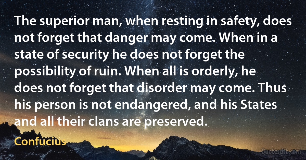 The superior man, when resting in safety, does not forget that danger may come. When in a state of security he does not forget the possibility of ruin. When all is orderly, he does not forget that disorder may come. Thus his person is not endangered, and his States and all their clans are preserved. (Confucius)