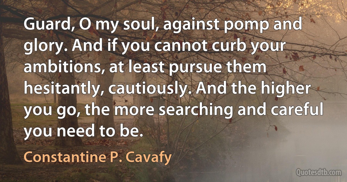 Guard, O my soul, against pomp and glory. And if you cannot curb your ambitions, at least pursue them hesitantly, cautiously. And the higher you go, the more searching and careful you need to be. (Constantine P. Cavafy)