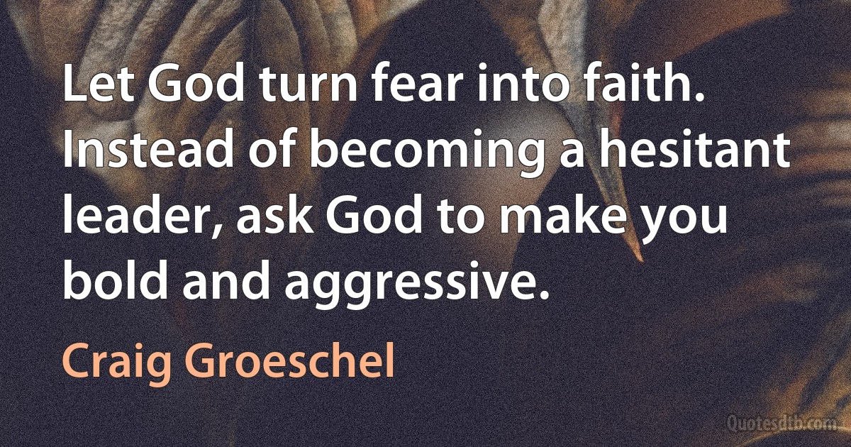 Let God turn fear into faith. Instead of becoming a hesitant leader, ask God to make you bold and aggressive. (Craig Groeschel)