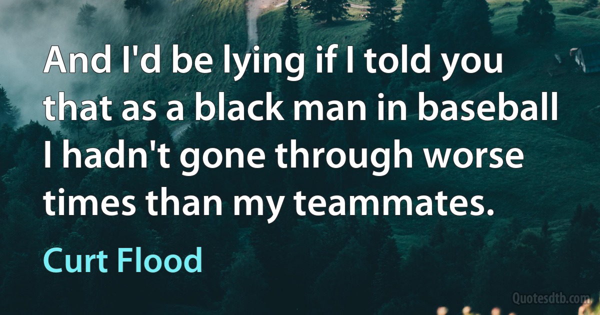 And I'd be lying if I told you that as a black man in baseball I hadn't gone through worse times than my teammates. (Curt Flood)