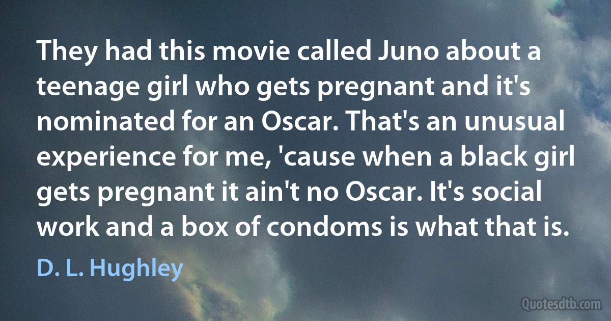 They had this movie called Juno about a teenage girl who gets pregnant and it's nominated for an Oscar. That's an unusual experience for me, 'cause when a black girl gets pregnant it ain't no Oscar. It's social work and a box of condoms is what that is. (D. L. Hughley)