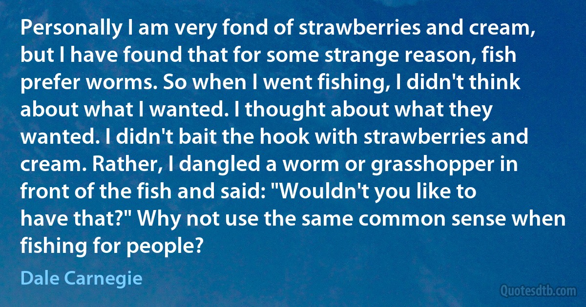 Personally I am very fond of strawberries and cream, but I have found that for some strange reason, fish prefer worms. So when I went fishing, I didn't think about what I wanted. I thought about what they wanted. I didn't bait the hook with strawberries and cream. Rather, I dangled a worm or grasshopper in front of the fish and said: "Wouldn't you like to have that?" Why not use the same common sense when fishing for people? (Dale Carnegie)