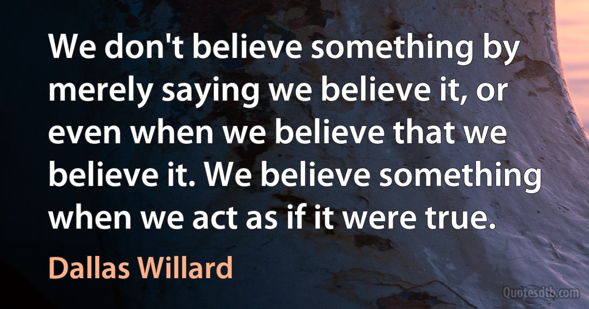 We don't believe something by merely saying we believe it, or even when we believe that we believe it. We believe something when we act as if it were true. (Dallas Willard)