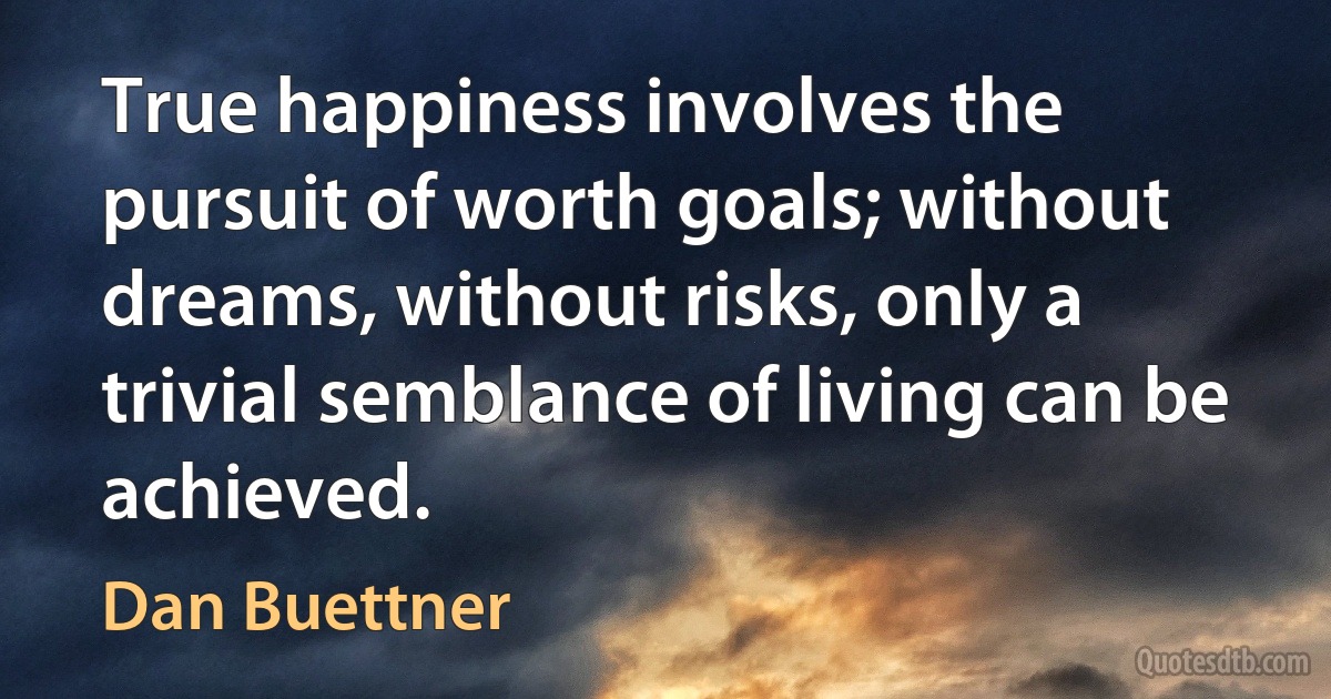 True happiness involves the pursuit of worth goals; without dreams, without risks, only a trivial semblance of living can be achieved. (Dan Buettner)