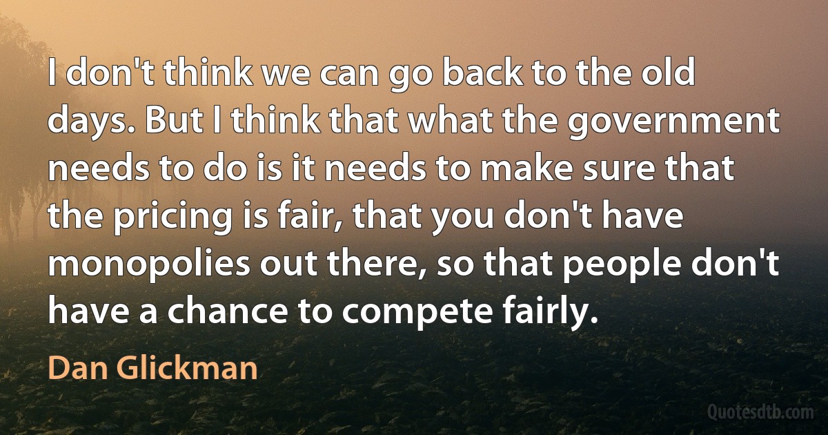 I don't think we can go back to the old days. But I think that what the government needs to do is it needs to make sure that the pricing is fair, that you don't have monopolies out there, so that people don't have a chance to compete fairly. (Dan Glickman)