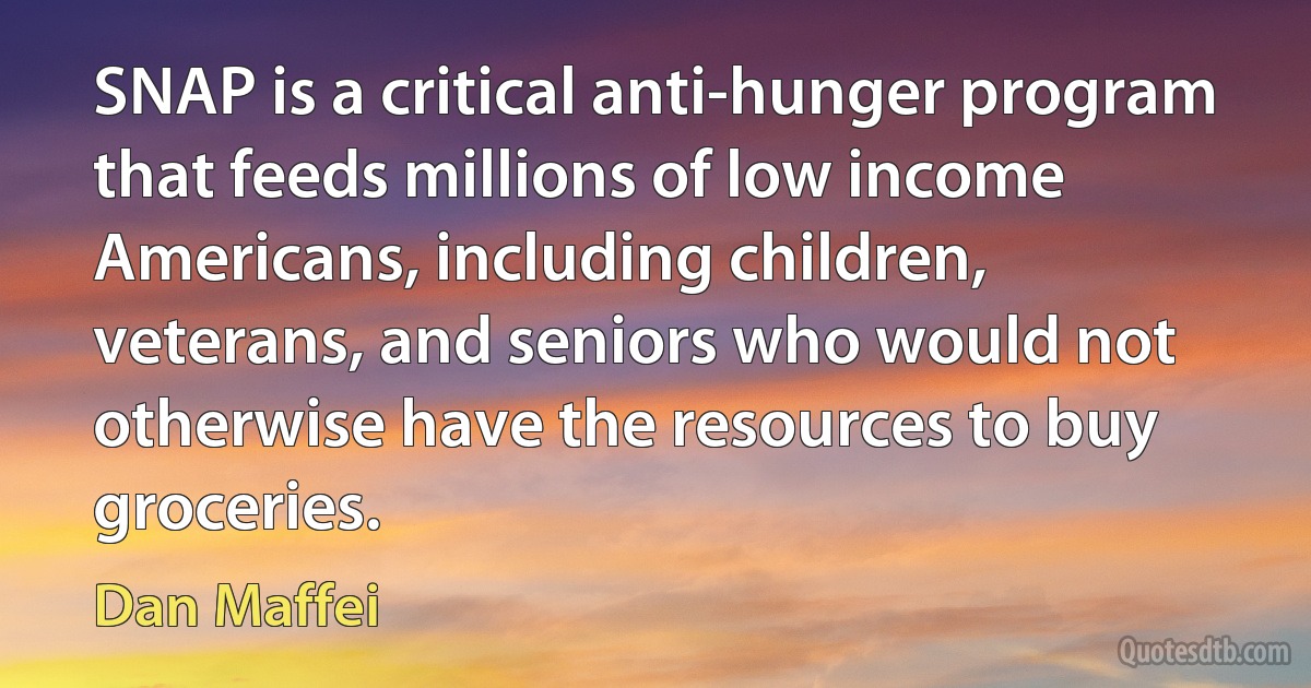 SNAP is a critical anti-hunger program that feeds millions of low income Americans, including children, veterans, and seniors who would not otherwise have the resources to buy groceries. (Dan Maffei)