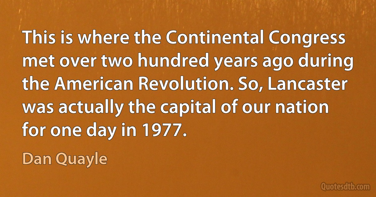 This is where the Continental Congress met over two hundred years ago during the American Revolution. So, Lancaster was actually the capital of our nation for one day in 1977. (Dan Quayle)