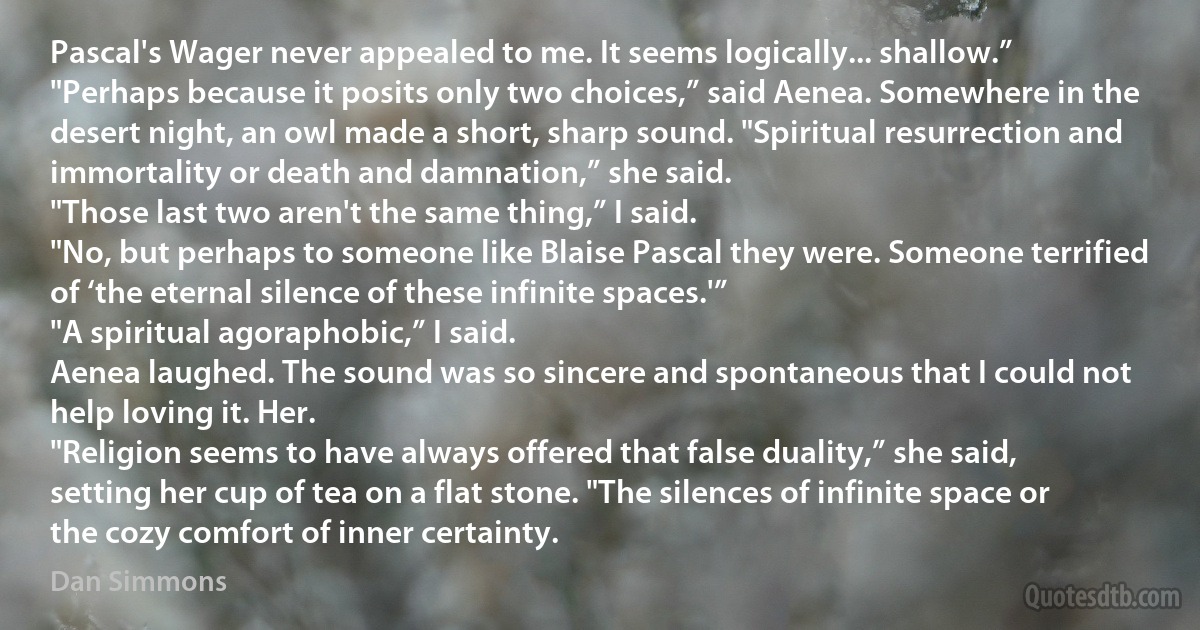 Pascal's Wager never appealed to me. It seems logically... shallow.”
"Perhaps because it posits only two choices,” said Aenea. Somewhere in the desert night, an owl made a short, sharp sound. "Spiritual resurrection and immortality or death and damnation,” she said.
"Those last two aren't the same thing,” I said.
"No, but perhaps to someone like Blaise Pascal they were. Someone terrified of ‘the eternal silence of these infinite spaces.'”
"A spiritual agoraphobic,” I said.
Aenea laughed. The sound was so sincere and spontaneous that I could not help loving it. Her.
"Religion seems to have always offered that false duality,” she said, setting her cup of tea on a flat stone. "The silences of infinite space or the cozy comfort of inner certainty. (Dan Simmons)