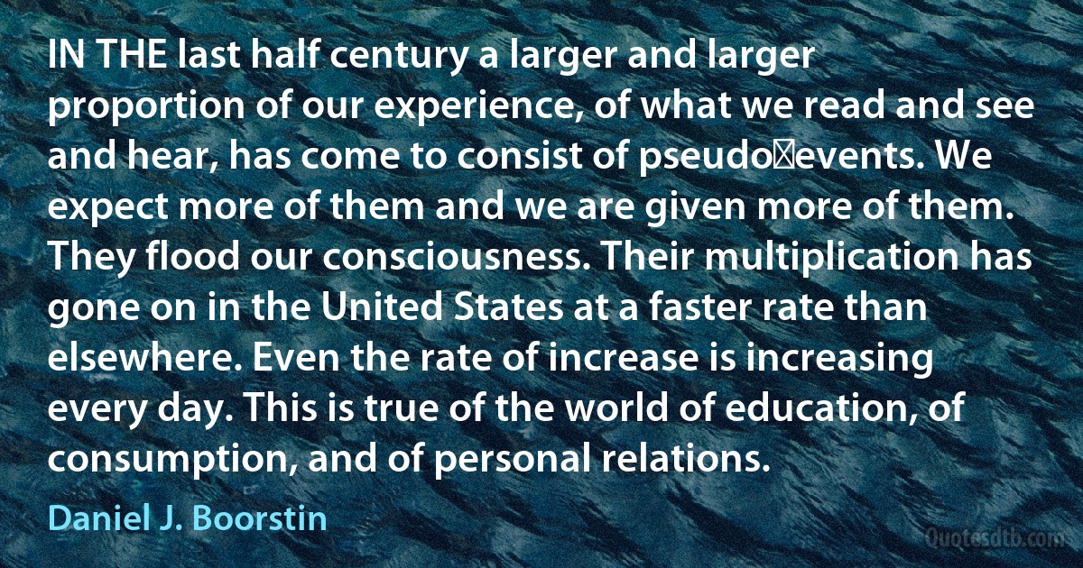 IN THE last half century a larger and larger proportion of our experience, of what we read and see and hear, has come to consist of pseudo‑events. We expect more of them and we are given more of them. They flood our consciousness. Their multiplication has gone on in the United States at a faster rate than elsewhere. Even the rate of increase is increasing every day. This is true of the world of education, of consumption, and of personal relations. (Daniel J. Boorstin)