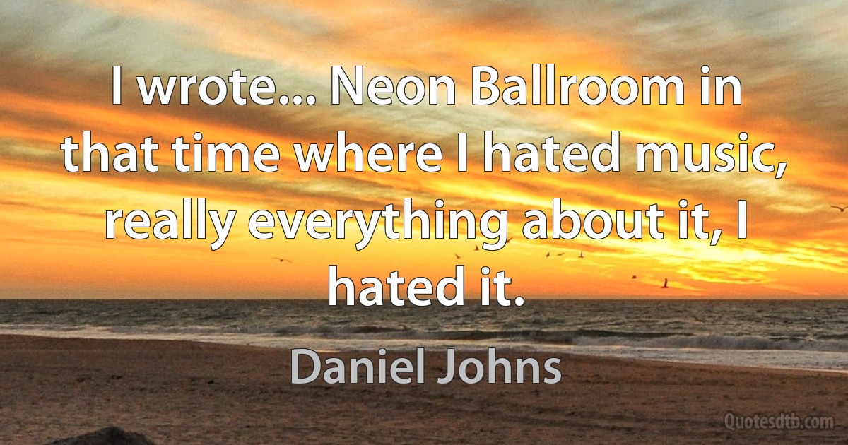 I wrote... Neon Ballroom in that time where I hated music, really everything about it, I hated it. (Daniel Johns)