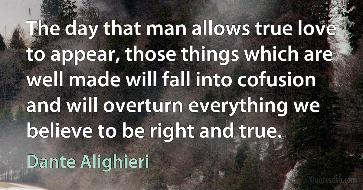 The day that man allows true love to appear, those things which are well made will fall into cofusion and will overturn everything we believe to be right and true. (Dante Alighieri)