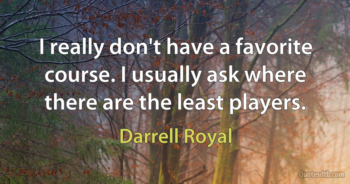 I really don't have a favorite course. I usually ask where there are the least players. (Darrell Royal)