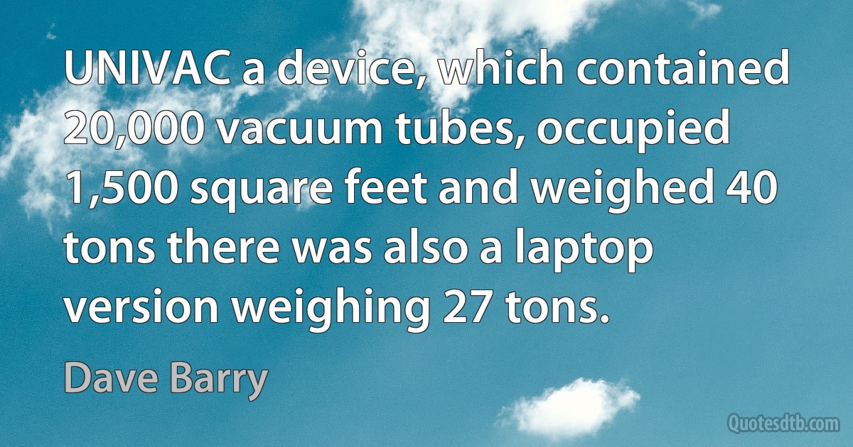 UNIVAC a device, which contained 20,000 vacuum tubes, occupied 1,500 square feet and weighed 40 tons there was also a laptop version weighing 27 tons. (Dave Barry)