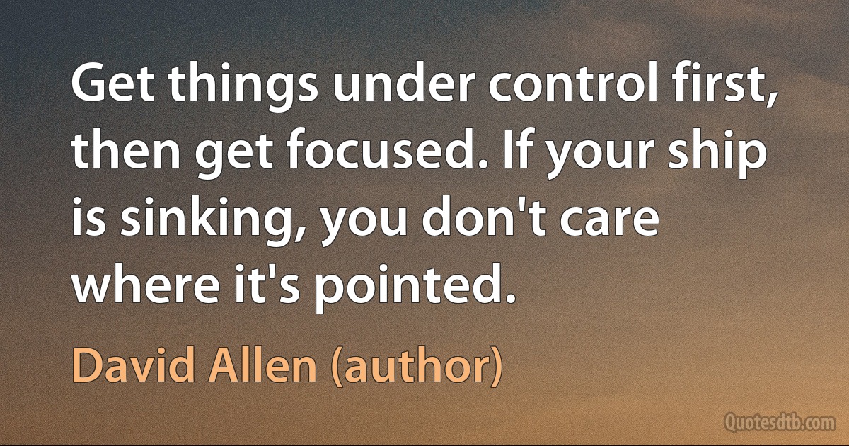 Get things under control first, then get focused. If your ship is sinking, you don't care where it's pointed. (David Allen (author))