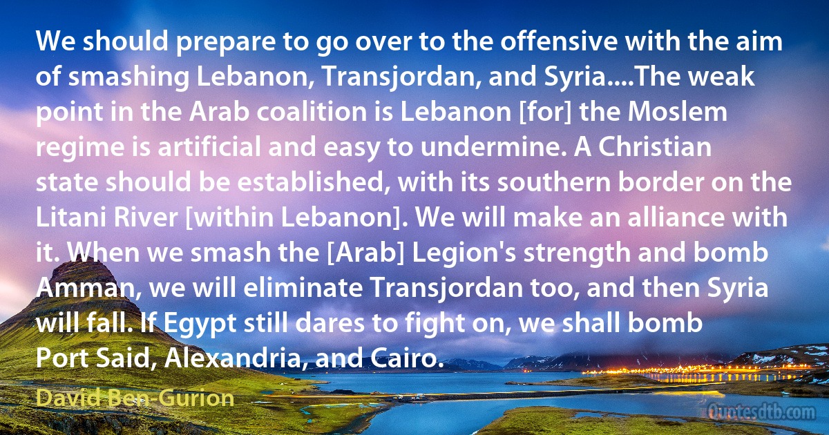 We should prepare to go over to the offensive with the aim of smashing Lebanon, Transjordan, and Syria....The weak point in the Arab coalition is Lebanon [for] the Moslem regime is artificial and easy to undermine. A Christian state should be established, with its southern border on the Litani River [within Lebanon]. We will make an alliance with it. When we smash the [Arab] Legion's strength and bomb Amman, we will eliminate Transjordan too, and then Syria will fall. If Egypt still dares to fight on, we shall bomb Port Said, Alexandria, and Cairo. (David Ben-Gurion)