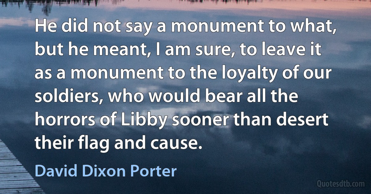 He did not say a monument to what, but he meant, I am sure, to leave it as a monument to the loyalty of our soldiers, who would bear all the horrors of Libby sooner than desert their flag and cause. (David Dixon Porter)