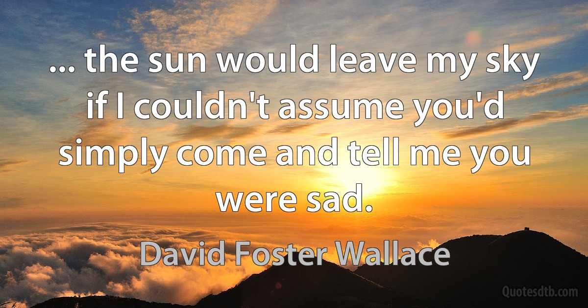 ... the sun would leave my sky if I couldn't assume you'd simply come and tell me you were sad. (David Foster Wallace)