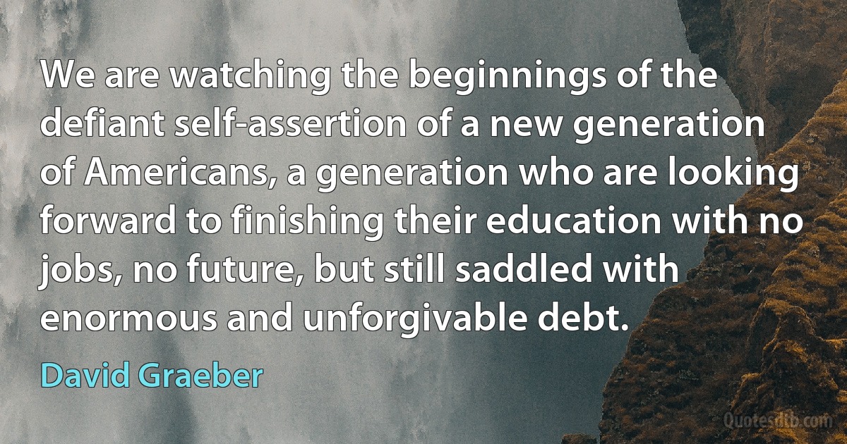 We are watching the beginnings of the defiant self-assertion of a new generation of Americans, a generation who are looking forward to finishing their education with no jobs, no future, but still saddled with enormous and unforgivable debt. (David Graeber)