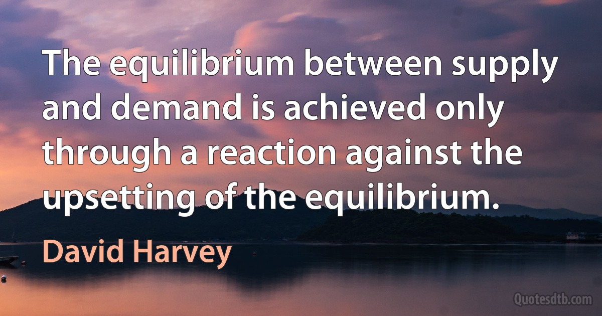 The equilibrium between supply and demand is achieved only through a reaction against the upsetting of the equilibrium. (David Harvey)